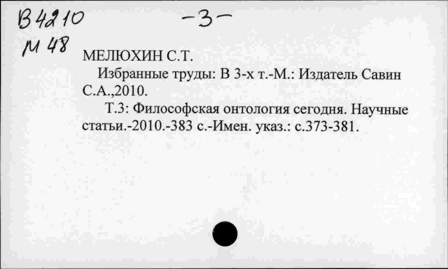 ﻿’	-з-
МЕЛЮХИН С.Т.
Избранные труды: В 3-х т.-М.: Издатель Савин С.А.,2010.
Т.З: Философская онтология сегодня. Научные статьи.-2010.-383 с.-Имен, указ.: с.373-381.